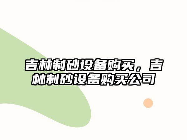 吉林制砂設備購買，吉林制砂設備購買公司