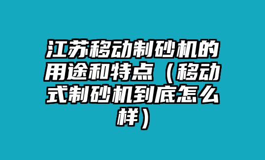 江蘇移動制砂機的用途和特點（移動式制砂機到底怎么樣）