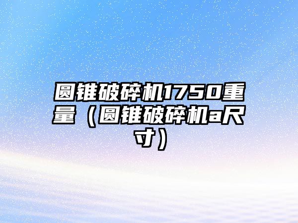 圓錐破碎機1750重量（圓錐破碎機a尺寸）