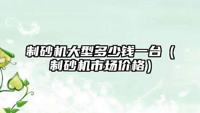 制砂機大型多少錢一臺（制砂機市場價格）