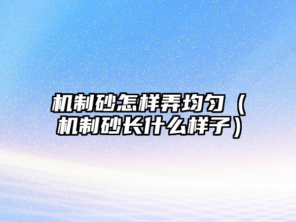 機制砂怎樣弄均勻（機制砂長什么樣子）