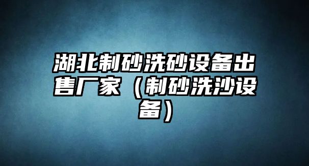 湖北制砂洗砂設(shè)備出售廠家（制砂洗沙設(shè)備）