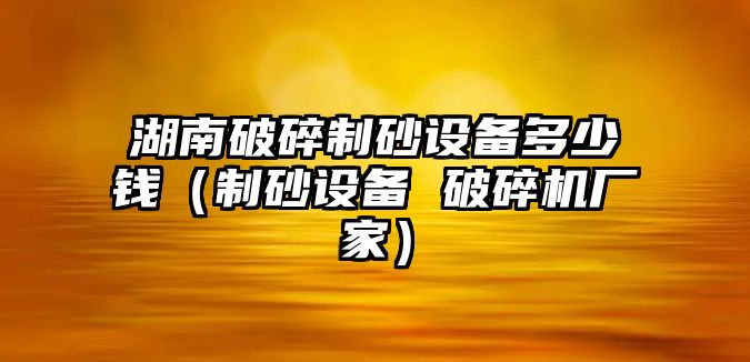 湖南破碎制砂設備多少錢（制砂設備 破碎機廠家）