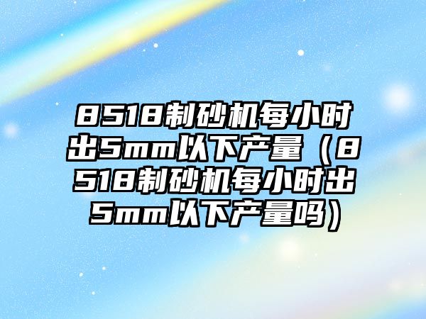 8518制砂機每小時出5mm以下產量（8518制砂機每小時出5mm以下產量嗎）