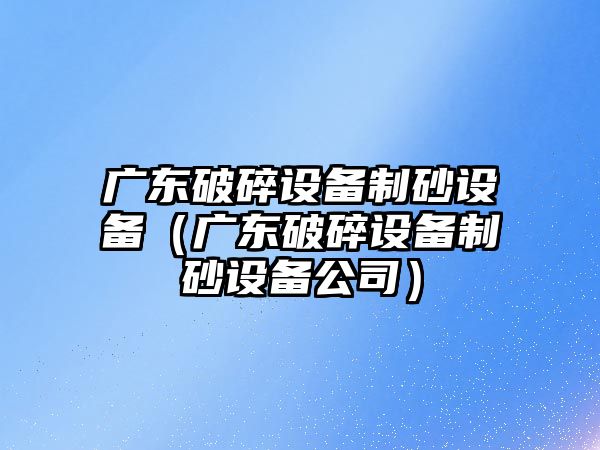 廣東破碎設(shè)備制砂設(shè)備（廣東破碎設(shè)備制砂設(shè)備公司）