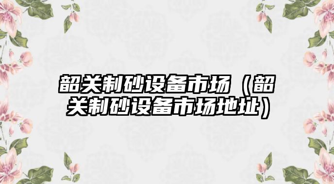 韶關制砂設備市場（韶關制砂設備市場地址）