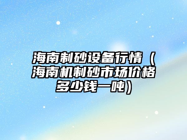 海南制砂設備行情（海南機制砂市場價格多少錢一噸）