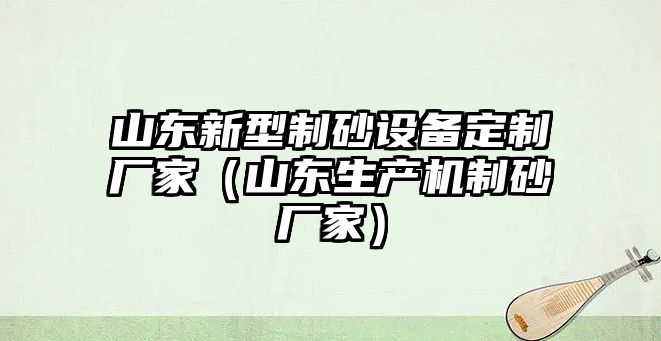 山東新型制砂設備定制廠家（山東生產機制砂廠家）