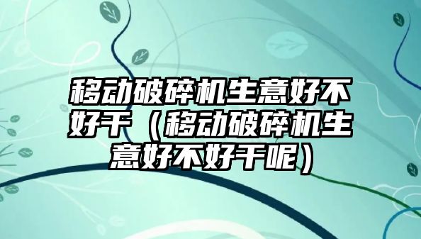 移動破碎機生意好不好干（移動破碎機生意好不好干呢）