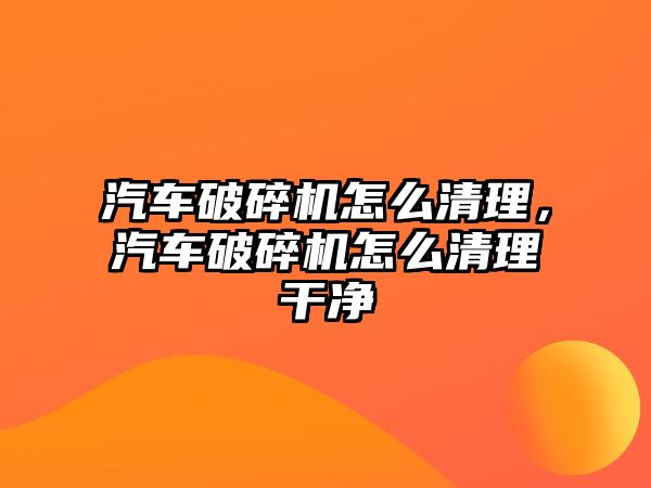 汽車破碎機怎么清理，汽車破碎機怎么清理干凈