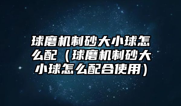 球磨機制砂大小球怎么配（球磨機制砂大小球怎么配合使用）