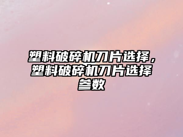 塑料破碎機刀片選擇，塑料破碎機刀片選擇參數