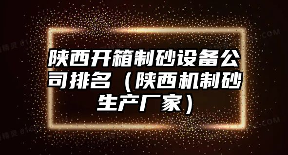 陜西開箱制砂設備公司排名（陜西機制砂生產廠家）