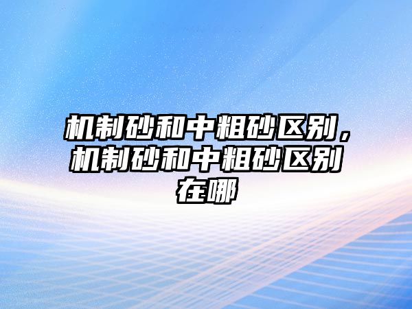 機制砂和中粗砂區別，機制砂和中粗砂區別在哪