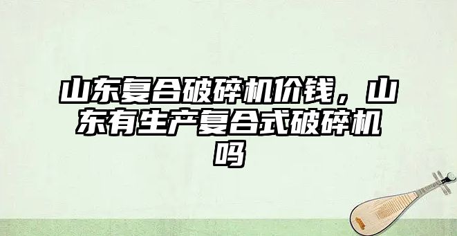 山東復合破碎機價錢，山東有生產復合式破碎機嗎