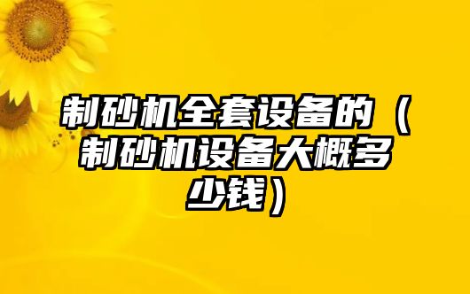 制砂機全套設備的（制砂機設備大概多少錢）