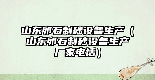 山東卵石制砂設備生產（山東卵石制砂設備生產廠家電話）