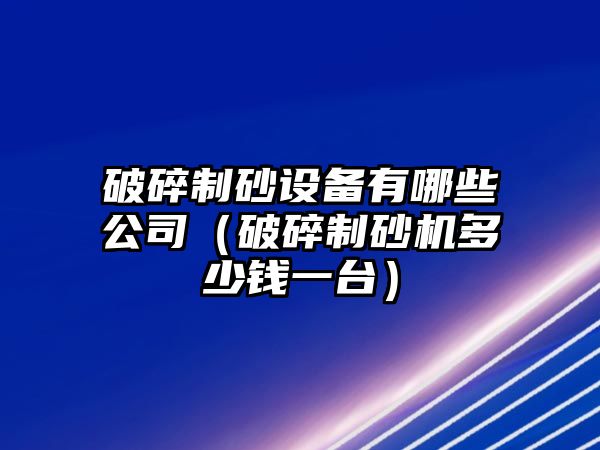 破碎制砂設備有哪些公司（破碎制砂機多少錢一臺）