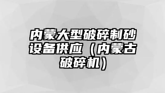 內蒙大型破碎制砂設備供應（內蒙古破碎機）