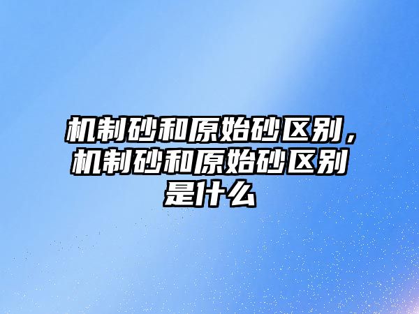 機(jī)制砂和原始砂區(qū)別，機(jī)制砂和原始砂區(qū)別是什么