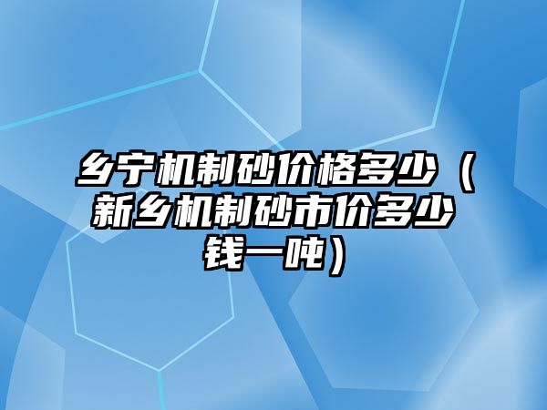 鄉(xiāng)寧機制砂價格多少（新鄉(xiāng)機制砂市價多少錢一噸）