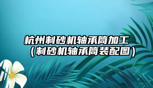 杭州制砂機軸承筒加工（制砂機軸承筒裝配圖）