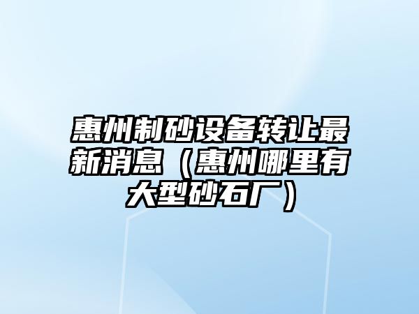 惠州制砂設(shè)備轉(zhuǎn)讓最新消息（惠州哪里有大型砂石廠）