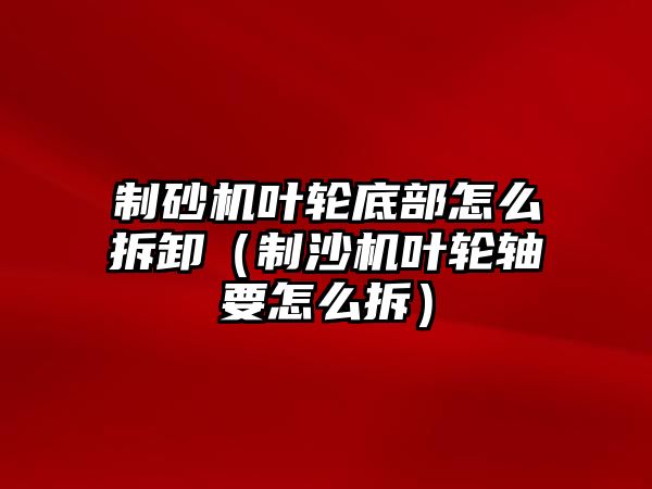 制砂機葉輪底部怎么拆卸（制沙機葉輪軸要怎么拆）