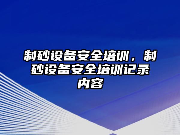 制砂設備安全培訓，制砂設備安全培訓記錄內容