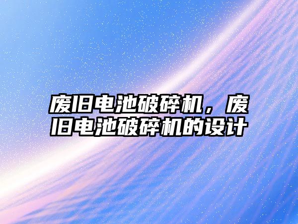 廢舊電池破碎機，廢舊電池破碎機的設計