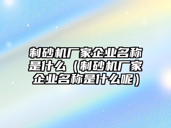 制砂機廠家企業名稱是什么（制砂機廠家企業名稱是什么呢）