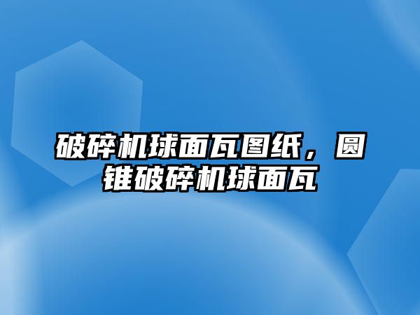 破碎機球面瓦圖紙，圓錐破碎機球面瓦