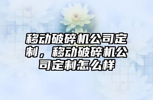 移動破碎機公司定制，移動破碎機公司定制怎么樣