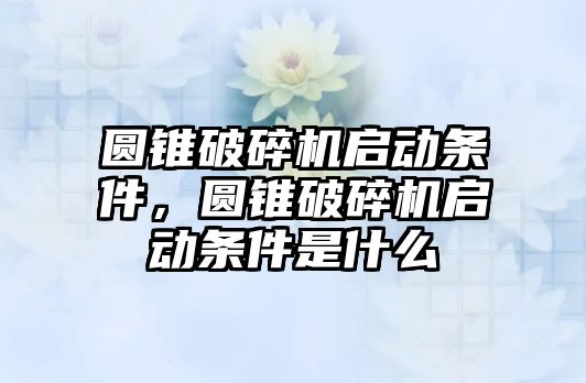 圓錐破碎機啟動條件，圓錐破碎機啟動條件是什么