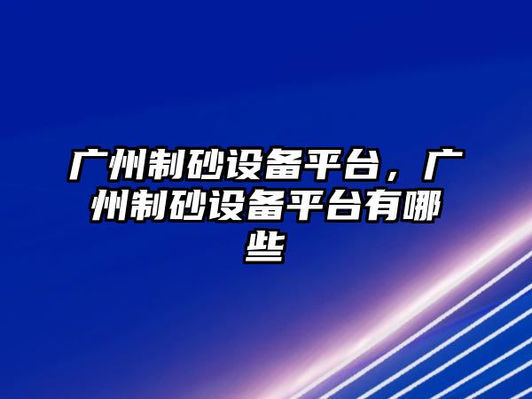 廣州制砂設備平臺，廣州制砂設備平臺有哪些