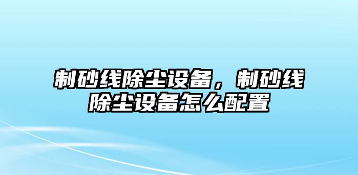 制砂線除塵設備，制砂線除塵設備怎么配置