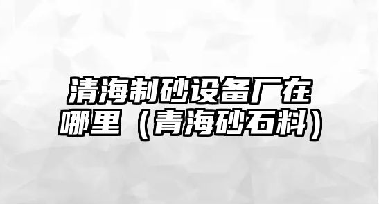 清海制砂設備廠在哪里（青海砂石料）