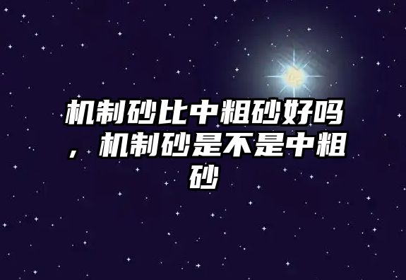 機(jī)制砂比中粗砂好嗎，機(jī)制砂是不是中粗砂