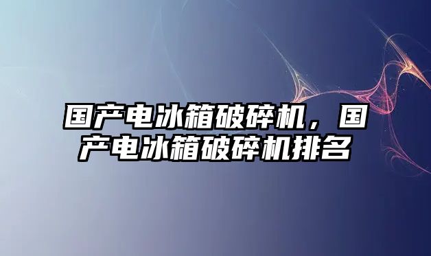 國產電冰箱破碎機，國產電冰箱破碎機排名