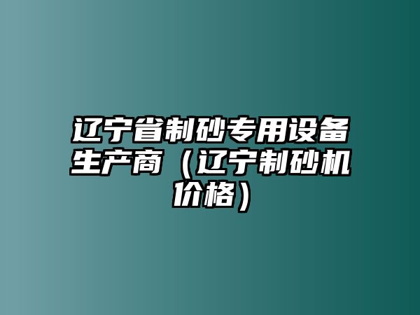 遼寧省制砂專用設(shè)備生產(chǎn)商（遼寧制砂機(jī)價(jià)格）