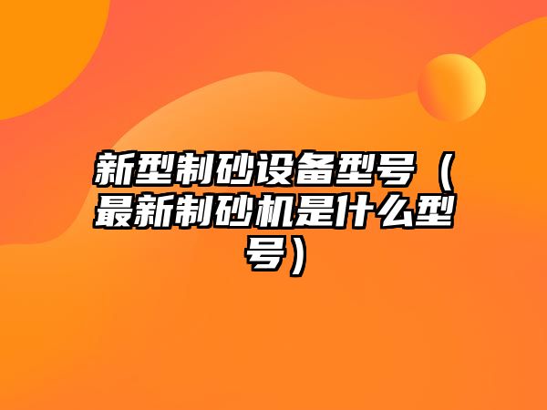 新型制砂設備型號（最新制砂機是什么型號）