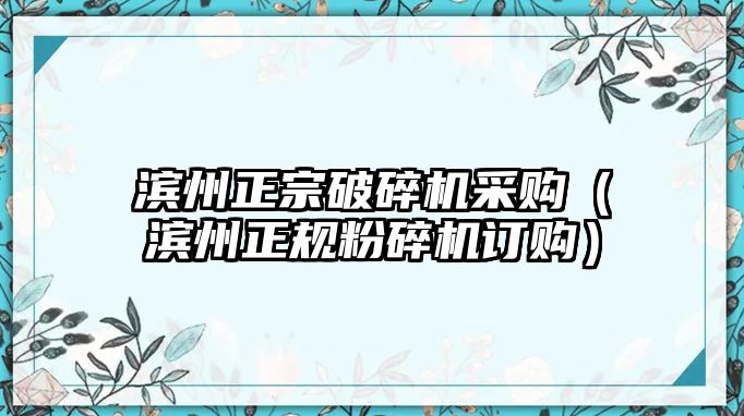 濱州正宗破碎機采購（濱州正規粉碎機訂購）