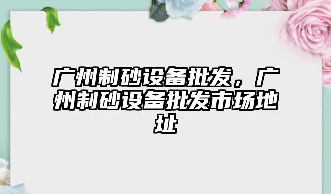 廣州制砂設(shè)備批發(fā)，廣州制砂設(shè)備批發(fā)市場地址