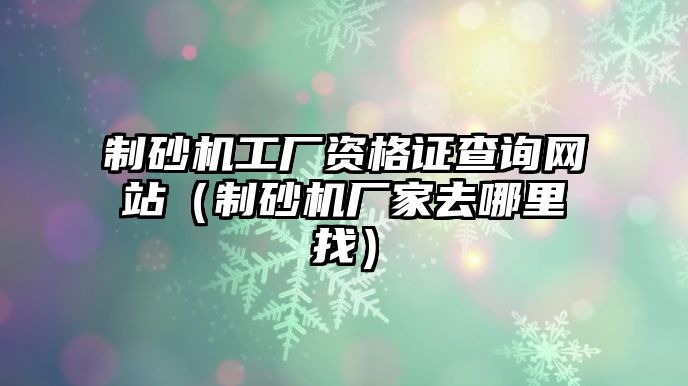 制砂機工廠資格證查詢網(wǎng)站（制砂機廠家去哪里找）