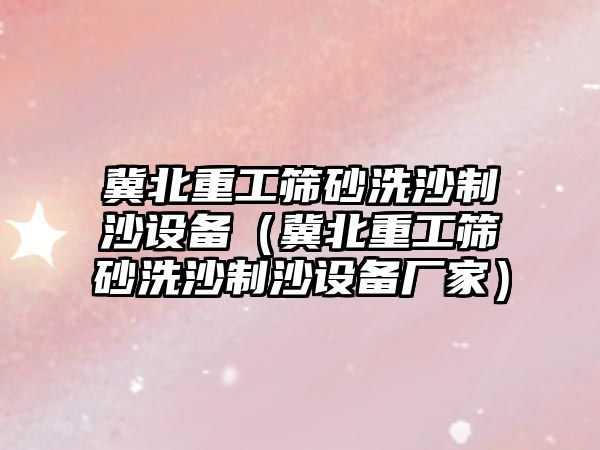 冀北重工篩砂洗沙制沙設備（冀北重工篩砂洗沙制沙設備廠家）