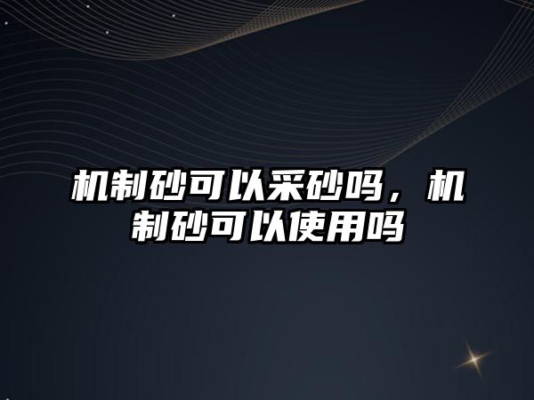 機制砂可以采砂嗎，機制砂可以使用嗎