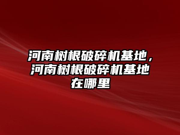 河南樹根破碎機基地，河南樹根破碎機基地在哪里