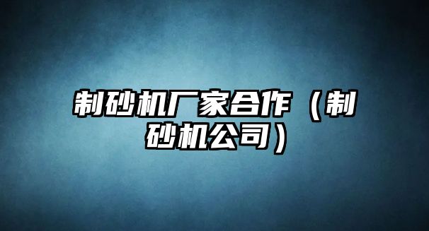 制砂機廠家合作（制砂機公司）