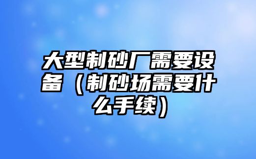 大型制砂廠需要設(shè)備（制砂場(chǎng)需要什么手續(xù)）