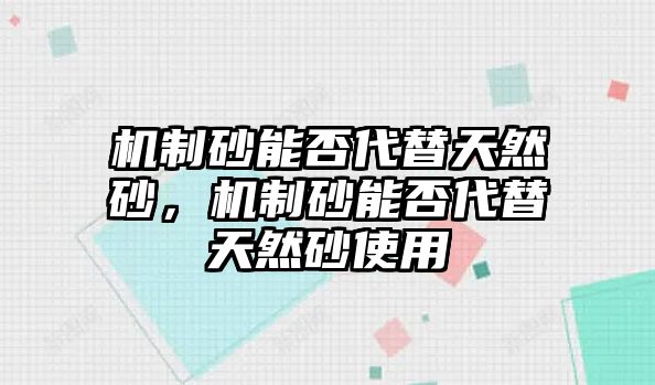 機制砂能否代替天然砂，機制砂能否代替天然砂使用